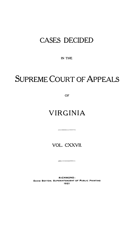handle is hein.statereports/cdscva0127 and id is 1 raw text is: CASES DECIDED
IN THE
SUPREME COURT OF APPEALS
OF

VIRGINIA
VOL. CXXVII.
RICHMOND:
DAVIS BOTTOM. SUPERINTENDENT OF PUBLIC PRINTING
1921


