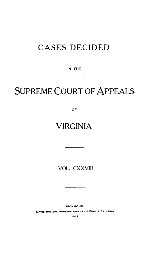 handle is hein.statereports/cdscva0128 and id is 1 raw text is: CASES DECIDED
IN THE
SUPREME COURT OF APPEALS
OF

VIRGINIA
VOL. CXXVIII
RICHMOND:
DAVIS BOTTOM. SUPERINTENDENT OF PUBLIG PRINTING


