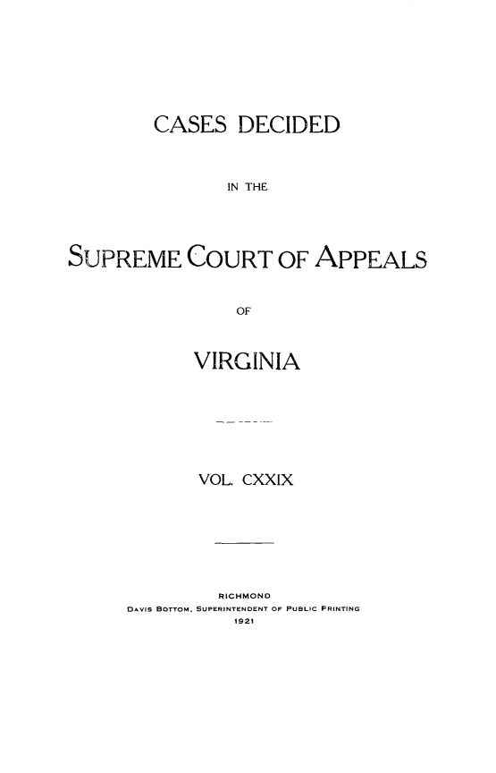 handle is hein.statereports/cdscva0129 and id is 1 raw text is: CASES DECIDED
IN THE
SUPREME COURT OF APPEALS
OF

VIRGINIA
VOL. CXXIX
RICHMOND
DAVIS BOTTOM, SUPERINTENDENT OF PUBLIC PRINTING
1921


