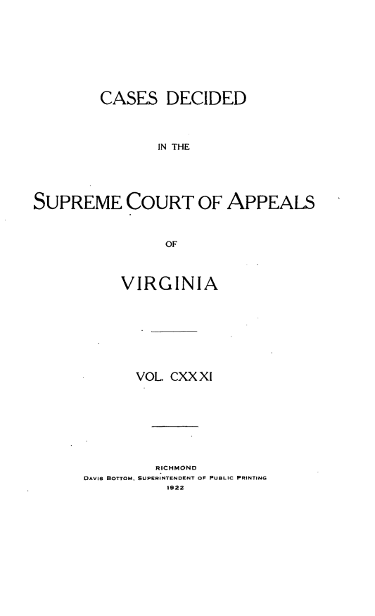 handle is hein.statereports/cdscva0131 and id is 1 raw text is: CASES DECIDED
IN THE
SUPREME COURT OF APPEALS
OF

VIRGINIA
VOL. CXX XI
RICHMOND
DAVIS BOTTOM, SUPERINTENDENT OF PUBLIC PRINTING
1922


