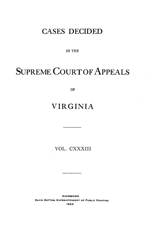 handle is hein.statereports/cdscva0133 and id is 1 raw text is: CASES DECIDED
IN THE
SUPREME COURT OF APPEALS
OF

VIRGINIA
VOL. CXXXIII
RICHMOND
DAVIS BOTTOM. SUPERINTENDENT OP PUBLIC PRINTING
1923


