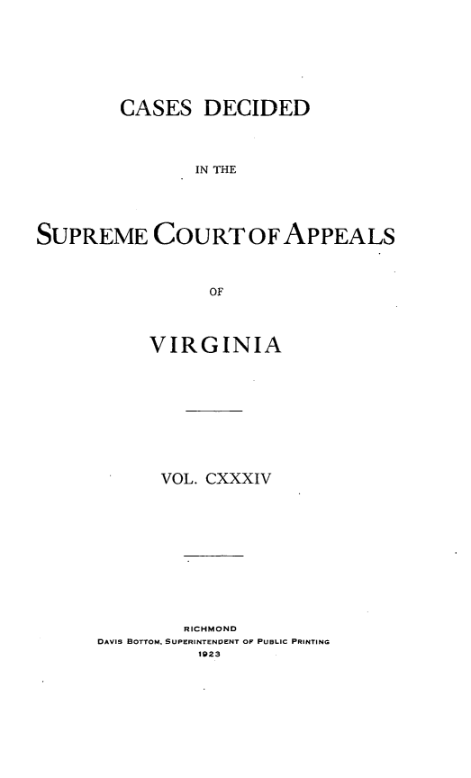 handle is hein.statereports/cdscva0134 and id is 1 raw text is: CASES DECIDED
IN THE
SUPREME COURT OF APPEALS
OF

VIRGINIA
VOL. CXXXIV

RICHMOND
DAVIS BOTTOM, SUPERINTENVENT OF PUBLIC PRINTING
1923


