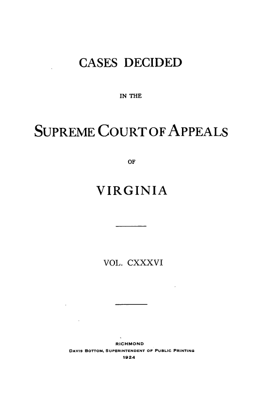handle is hein.statereports/cdscva0136 and id is 1 raw text is: CASES DECIDED
IN THE
SUPREME COURT OF APPEALS
OF

VIRGINIA
VOL. CXXXVI
RICHMOND
DAVIS BOTTOM, SUPERINTENDENT OF PUBLIC PRINTING
1924


