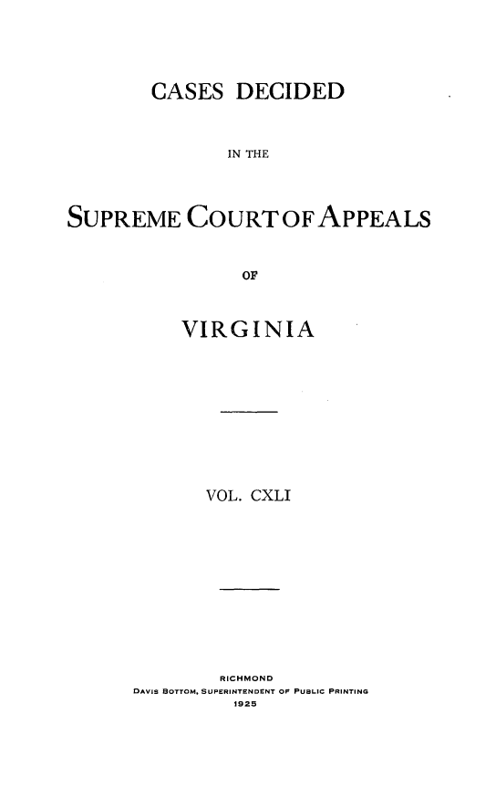 handle is hein.statereports/cdscva0141 and id is 1 raw text is: CASES DECIDED
IN THE
SUPREME COURTOFAPPEALS
OF

VIRGINIA
VOL. CXLI

RICHMOND
DAVIS BOTTOM. SUPERINTENDENT OF PUBLIC PRINTING
1925


