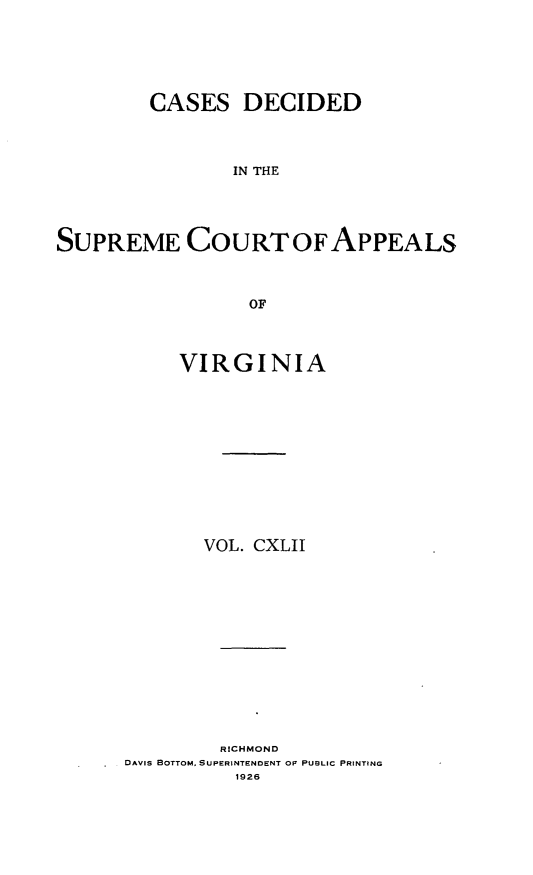handle is hein.statereports/cdscva0142 and id is 1 raw text is: CASES DECIDED
IN THE
SUPREME COURT OFAPPEALS
OF

VIRGINIA
VOL. CXLJT
RICHMOND
DAVIS BOTTOM, SUPERINTENDENT OF PUBLIC PRINTING
1926


