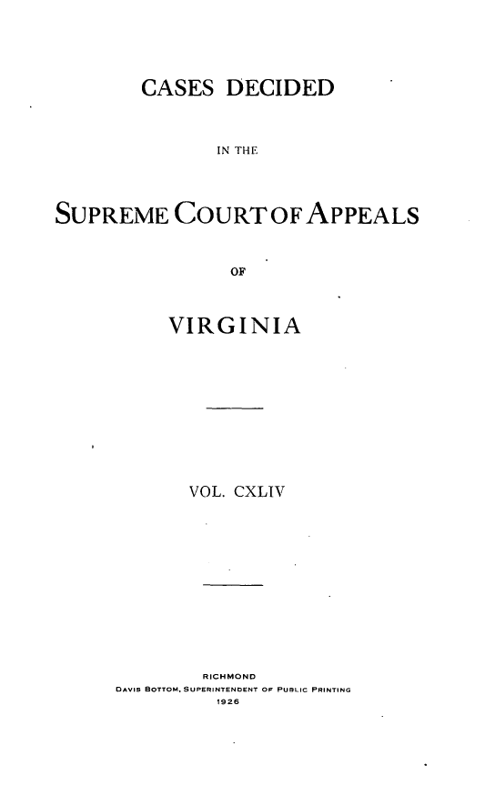 handle is hein.statereports/cdscva0144 and id is 1 raw text is: CASES DECIDED
IN THE
SUPREME COURT OF APPEALS
OF

VIRGINIA
VOL. CXLIV

RICHMOND
DAVIS BOTTOM, SUPERINTENDENT OF PUBLIC PRINTING
1926


