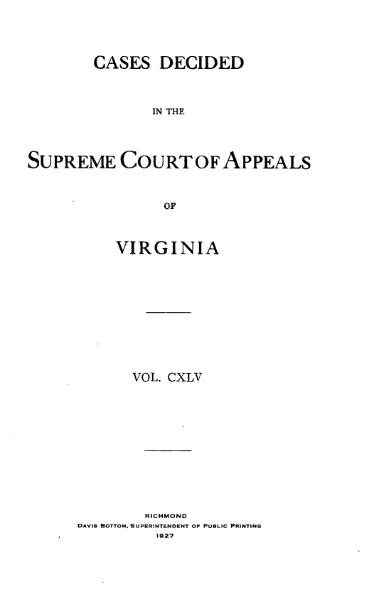 handle is hein.statereports/cdscva0145 and id is 1 raw text is: CASES DECIDED
IN THE
SUPREME COURT OFAPPEALS
OF

VIRGINIA
VOL. CXLV
RICHMOND
DAVIS BOTTOM. SUPERINTENDENT OF PUBLIC PRINTING
1927


