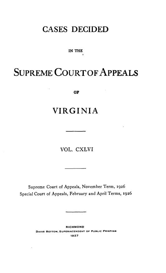 handle is hein.statereports/cdscva0146 and id is 1 raw text is: CASES DECIDED
IN THE
SUPREME COURT OFAPPEALS
OF
VIRGINIA
VOL. CXLVI
Supreme Court of Appeals, November Term, 1926
Special Court of Appeals, February and April Terms, 1926
RICHMOND
DAVIS BOTTOM. SUPERINTENDENT OF PUBLIC PRINTING
1927


