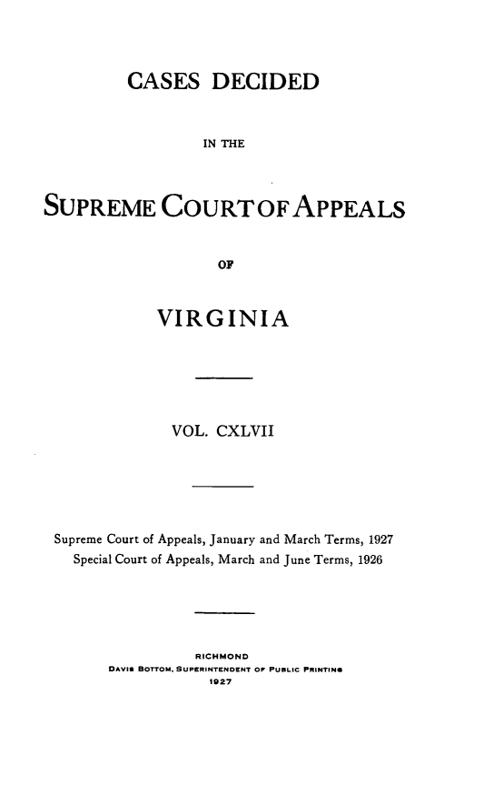 handle is hein.statereports/cdscva0147 and id is 1 raw text is: CASES DECIDED
IN THE
SUPREME COURTOFAPPEALS
OF
VIRGINIA
VOL. CXLVII
Supreme Court of Appeals, January and March Terms, 1927
Special Court of Appeals, March and June Terms, 1926
RICHMOND
DAVIS BOTTOM, SUPERINTENDENT OF PUBLIC PRINTING
1927


