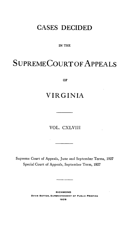 handle is hein.statereports/cdscva0148 and id is 1 raw text is: CASES DECIDED
IN THE
S U PREME COURT OF APPEALS
OF
VIRGINIA
VOL. CXLVIII
Supreme Court of Appeals, June and September Terms, 1927
Special Court of Appeals, September Term, 1927
RICHMOND
DAVIS BOTTOM. SUPERINTENDENT OF PUBLIC PRINTING
1928


