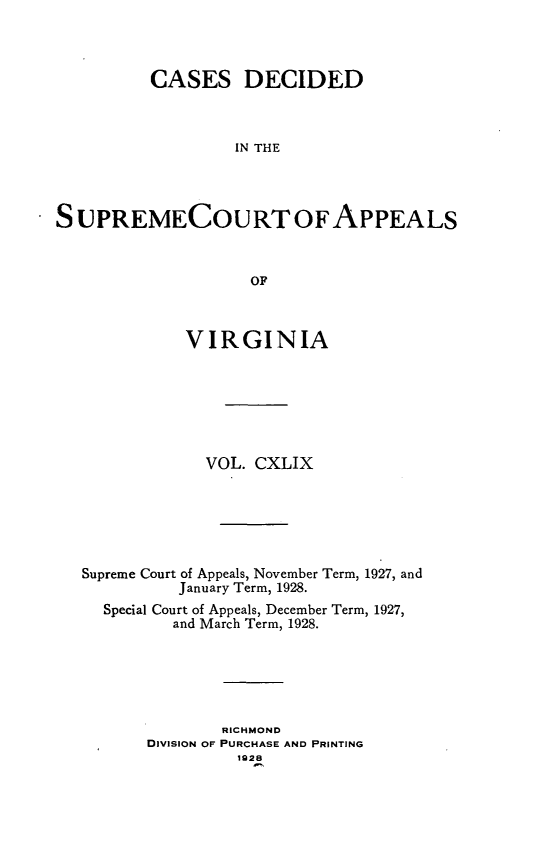 handle is hein.statereports/cdscva0149 and id is 1 raw text is: CASES DECIDED
IN THE
S UPREMECOURTOFAPPEALS
OF
VIRGINIA
VOL. CXLIX
Supreme Court of Appeals, November Term, 1927, and
January Term, 1928.
Special Court of Appeals, December Term, 1927,
and March Term, 1928.
RICHMOND
DIVISION OF PURCHASE AND PRINTING
1928



