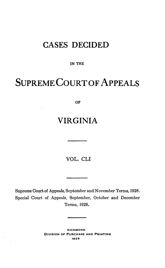 handle is hein.statereports/cdscva0151 and id is 1 raw text is: CASES DECIDED
IN THE
SUPREME COURT OF APPEALS
OF
VIRGINIA
VOL. CLI
Supreme Court of Appeals, September and November Terms, 1928.
Special Court of Appeals, September, October and December
Terms, 1928.
RICHMOND
DIVISION OF PURCHASE AND PRINTING
1929


