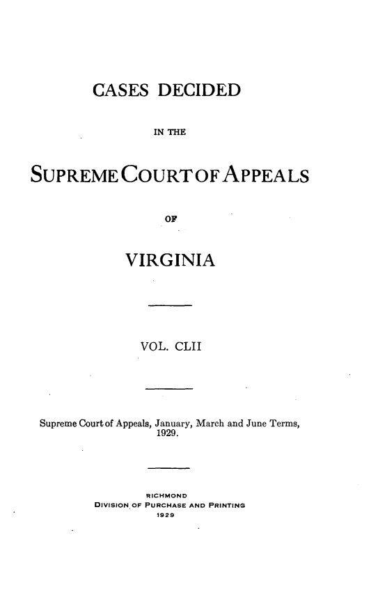 handle is hein.statereports/cdscva0152 and id is 1 raw text is: CASES DECIDED
IN THE
SUPREME COURT OFAPPEALS
OF
VIRGINIA
VOL. CLII
Supreme Court of Appeals, January, March and June Terms,
1929.
RICHMOND
DIVISION OF PURCHASE AND PRINTING
1929


