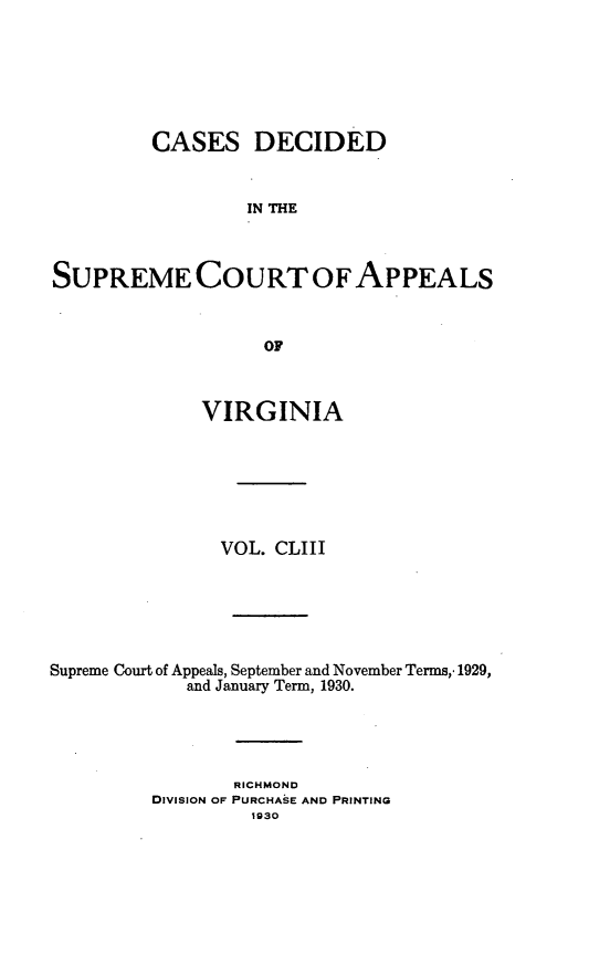 handle is hein.statereports/cdscva0153 and id is 1 raw text is: CASES DECIDED
IN THE
SUPREME COURT OF APPEALS
OF
VIRGINIA
VOL. CLIII
Supreme Court of Appeals, September and November Terms,. 1929,
and January Term, 1930.
RICHMOND
DIVISION OF PURCHASE AND PRINTING
1930


