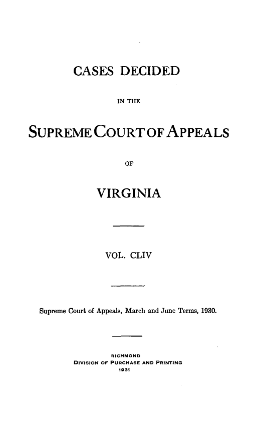 handle is hein.statereports/cdscva0154 and id is 1 raw text is: CASES DECIDED
IN THE
SUPREME COURTOF APPEALS
OF
VIRGINIA
VOL. CLIV
Supreme Court of Appeals, March and June Terms, 1930.
RICHMOND
DivisioN OF PURCHASE AND PRINTING
1931


