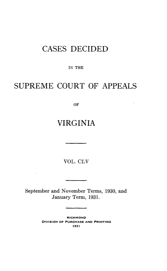 handle is hein.statereports/cdscva0155 and id is 1 raw text is: CASES DECIDED
IN THE
SUPREME COURT OF APPEALS
OF

VIRGINIA
VOL. CLV

September and November Terms, 1930, and
January Term, 1931.
RICHMONO
DIVISION OF PURCHASE AND PRINTING
1931


