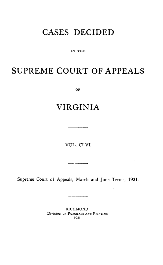 handle is hein.statereports/cdscva0156 and id is 1 raw text is: CASES

DECIDED

IN THE

SUPREME COURT OF APPEALS
OF
VIRGINIA

VOL. CLVI
Supreme Court of Appeals, March and June Terms, 1931.
RICHMOND
DIVISION OF PURCHASE AND PRINTING
1931


