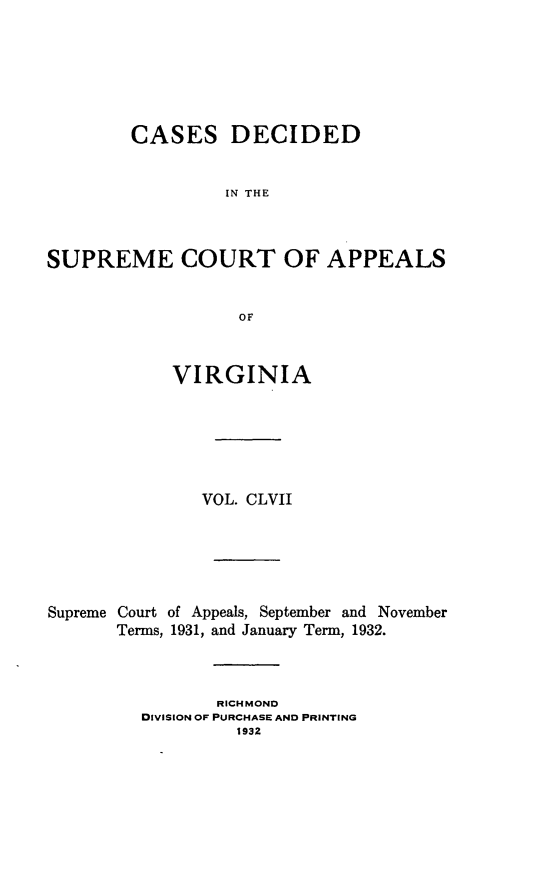 handle is hein.statereports/cdscva0157 and id is 1 raw text is: CASES DECIDED
IN THE
SUPREME COURT OF APPEALS
OF
VIRGINIA
VOL. CLVII
Supreme Court of Appeals, September and November
Terms, 1931, and January Term, 1932.
RICHMOND
DIVISION OF PURCHASE AND PRINTING
1932


