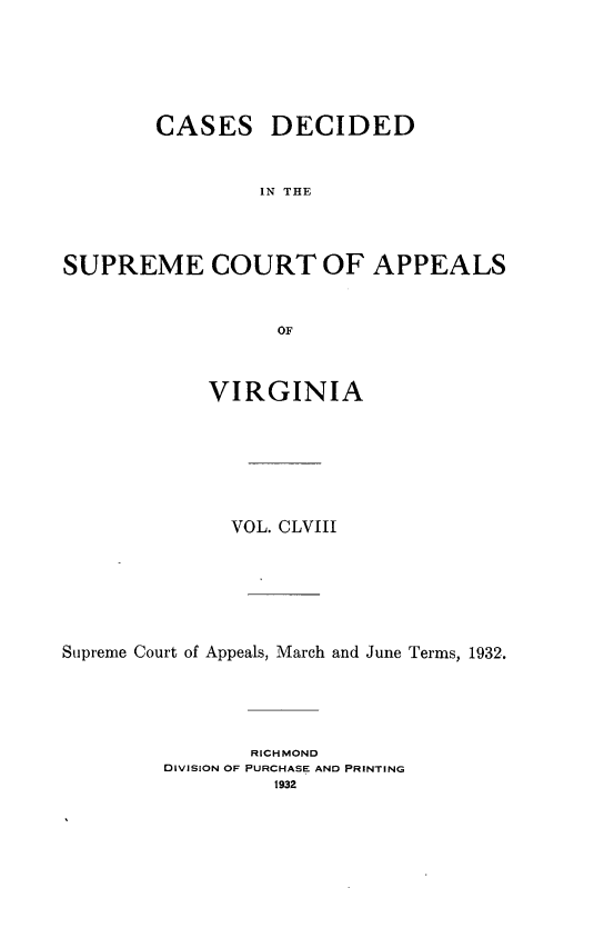 handle is hein.statereports/cdscva0158 and id is 1 raw text is: CASES

DECIDED

IN THE

SUPREME COURT OF APPEALS
OF
VIRGINIA

VOL. CLVIII
Supreme Court of Appeals, March and June Terms, 1932.
RICHMOND
DIVISION OF PURCHASE AND PRINTING


