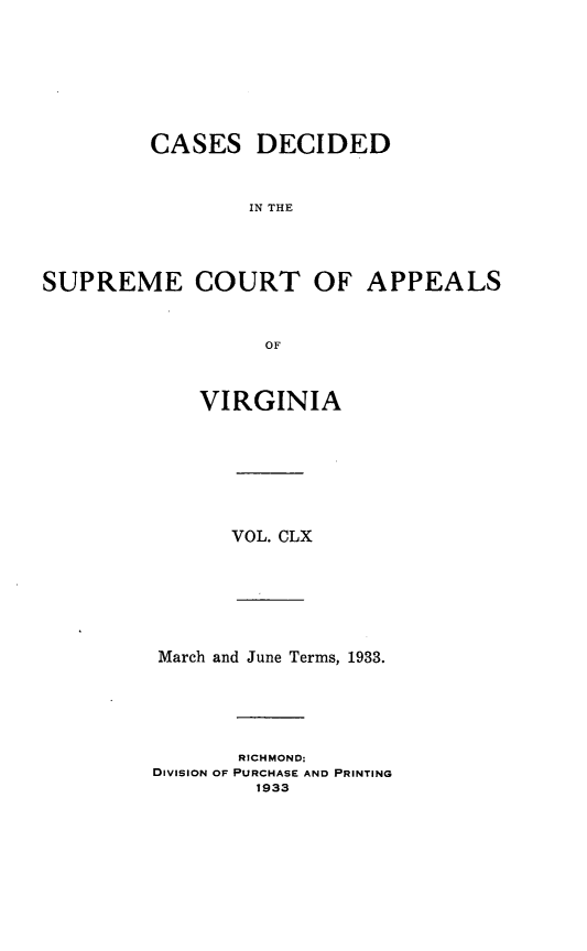 handle is hein.statereports/cdscva0160 and id is 1 raw text is: CASES DECIDED
IN THE
SUPREME COURT OF APPEALS
OF

VIRGINIA
VOL. CLX
March and June Terms, 1933.
RICHMOND;
DIVISION OF PURCHASE AND PRINTING
1933


