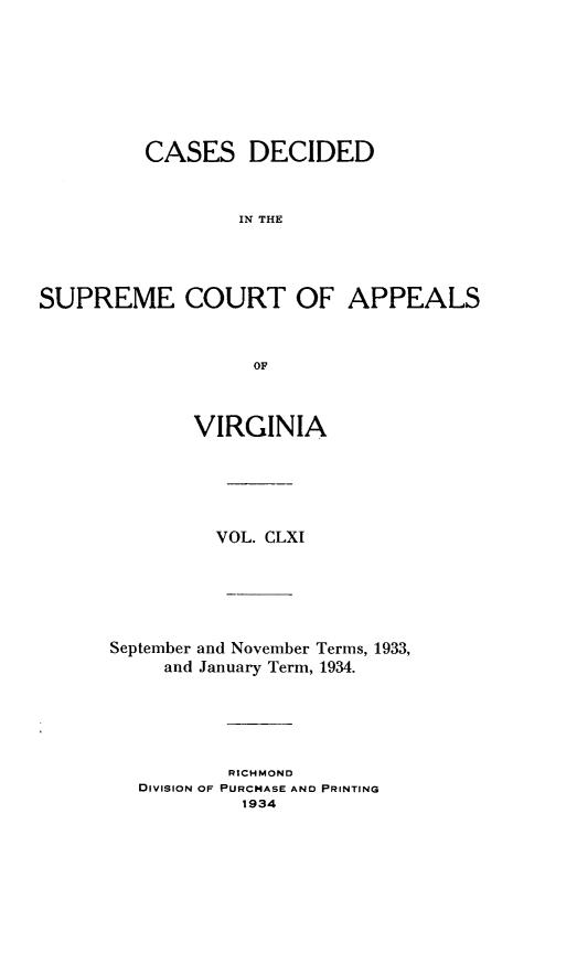 handle is hein.statereports/cdscva0161 and id is 1 raw text is: CASES DECIDED
IN THE
SUPREME COURT OF APPEALS
OF

VIRGINIA
VOL. CLXI
September and November Terms, 1933,
and January Term, 1934.
RICHMOND
DIVISION OF PURCHASE AND PRINTING
1934


