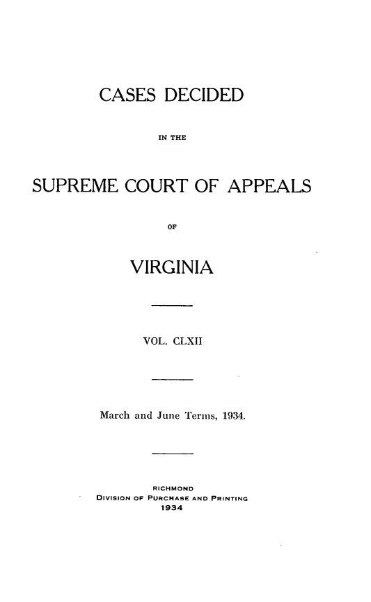 handle is hein.statereports/cdscva0162 and id is 1 raw text is: CASES DECIDED
IN THE
SUPREME COURT OF APPEALS
OF

VIRGINIA
VOL. CLXII
March and June Terms, 1934.
RICHMOND
DIVISION OF PURCHASE AND PRINTING
1934


