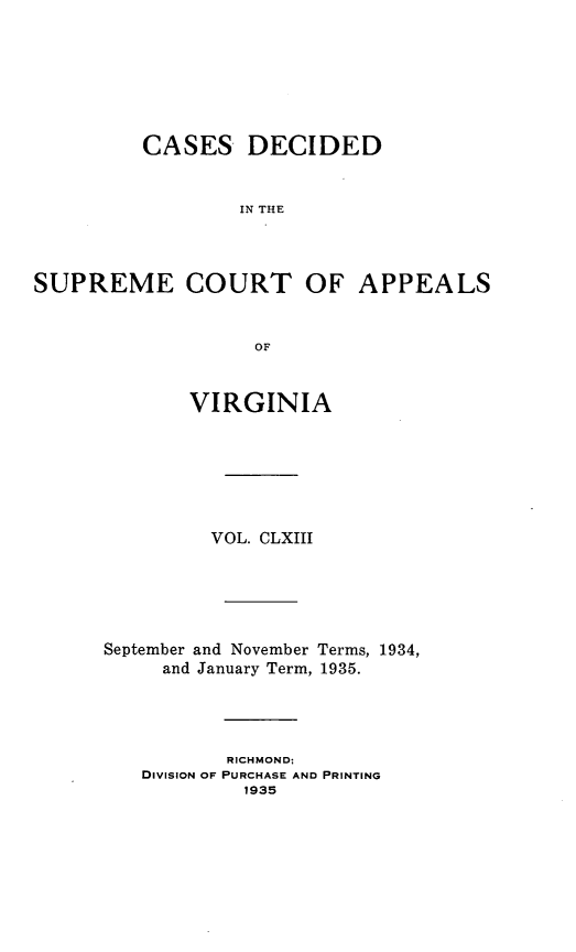 handle is hein.statereports/cdscva0163 and id is 1 raw text is: CASES DECIDED
IN THE

SUPREME COURT OF

OF
VIRGINIA

VOL. CLXIII

September and November
and January Term,

Terms, 1934,
1935.

RICHMOND;
DIVISION OF PURCHASE AND PRINTING
1935

APPEALS


