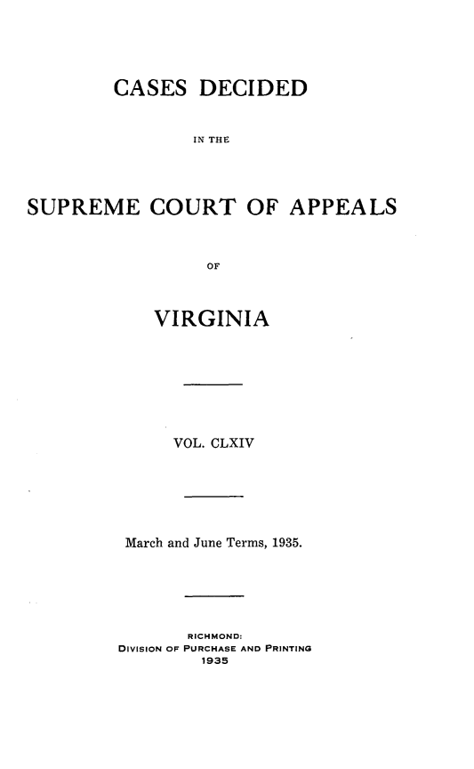 handle is hein.statereports/cdscva0164 and id is 1 raw text is: CASES DECIDED
IN THE
SUPREME COURT OF APPEALS
OF

VIRGINIA
VOL. CLXIV
March and June Terms, 1935.
RICHMOND:
DIVISION OF PURCHASE AND PRINTING
1935


