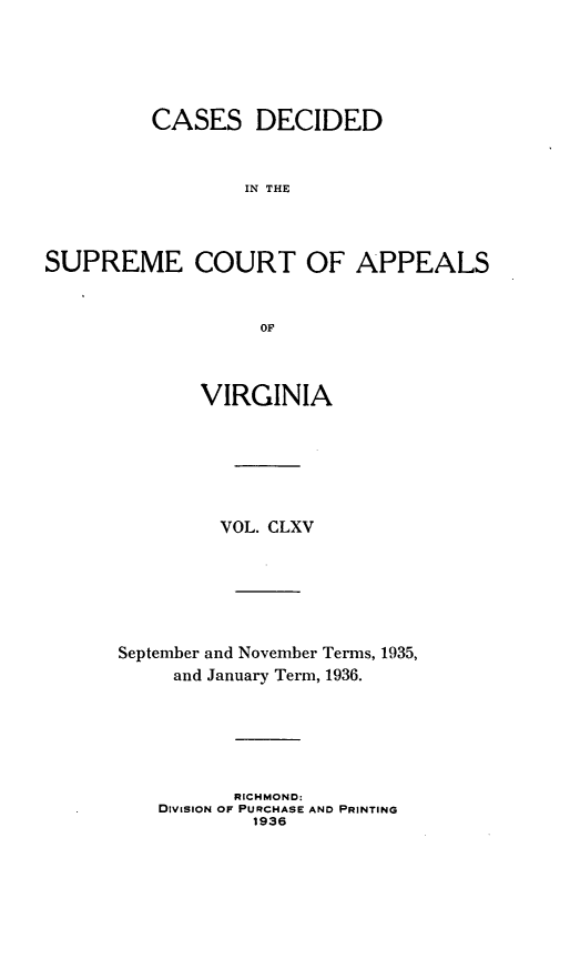 handle is hein.statereports/cdscva0165 and id is 1 raw text is: CASES DECIDED
IN THE
SUPREME COURT OF APPEALS
OF

VIRGINIA
VOL. CLXV
September and November Terms, 1935,
and January Term, 1936.
RICHMOND:
DivISION OF PURCHASE AND PRINTING
1936


