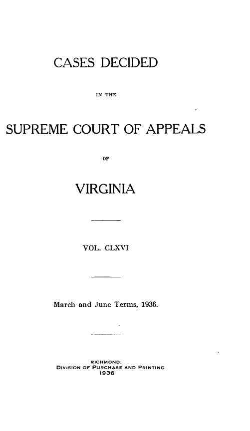 handle is hein.statereports/cdscva0166 and id is 1 raw text is: CASES DECIDED
IN THE
SUPREME COURT OF APPEALS
OF

VIRGINIA
VOL. CLXVI
March and June Terms, 1936.
RICHMOND:
DiVISION OF PURCHASE AND PRINTING
1936


