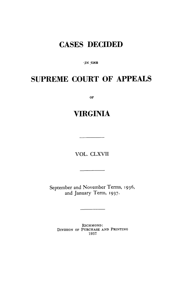 handle is hein.statereports/cdscva0167 and id is 1 raw text is: CASES DECIDED
IJN  -4rIB]
SUPREME COURT OF APPEALS
OF
VIRGINIA
VOL. CLXVII
September and November Terms, 19 936,
and January Term, 1937.
RICHMOND:
DIVISION OF PURCHASE AND PRINTING
1937


