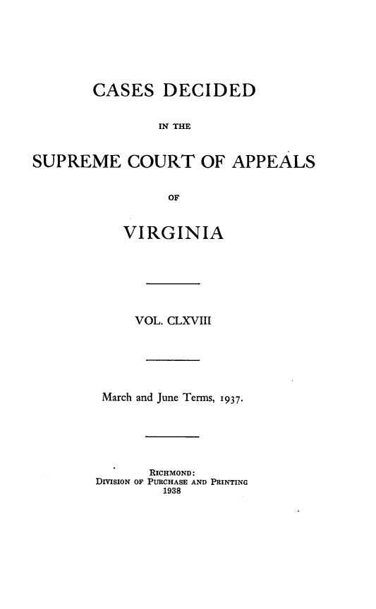handle is hein.statereports/cdscva0168 and id is 1 raw text is: CASES DECIDED
IN THE
SUPREME COURT OF APPEALS
OF

VIRGINIA
VOL. CLXVIII
March and June Terms, 1937.
RICHMOND:
DIMSION OF PURCHASE AND PRINTING
1938


