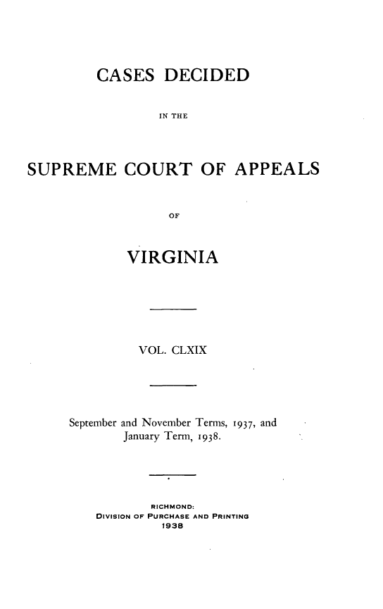 handle is hein.statereports/cdscva0169 and id is 1 raw text is: CASES DECIDED
IN THE
SUPREME COURT OF APPEALS
OF

VIRGINIA
VOL. CLXIX
September and November Terms, 1937, and
January Term, 1938.
RICHMOND:
DIVISION OF PURCHASE AND PRINTING
1938


