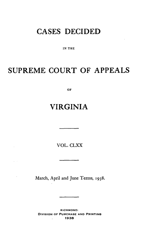 handle is hein.statereports/cdscva0170 and id is 1 raw text is: CASES DECIDED
IN THE
SUPREME COURT OF APPEALS
OF

VIRGINIA
VOL. CLXX
March, April and June Terms, 1938.
RICHMOND:
DivisION OF PURCHASE AND PRINTING
1938


