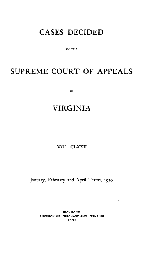 handle is hein.statereports/cdscva0172 and id is 1 raw text is: CASES DECIDED
IN THE

SUPREME COURT OF
OF
VIRGINIA

APPEALS

VOL. CLXXII
January, February and April Terms, 1939.
RICHMOND:
DIVISION OF PURCHASE AND PRINTING
1939


