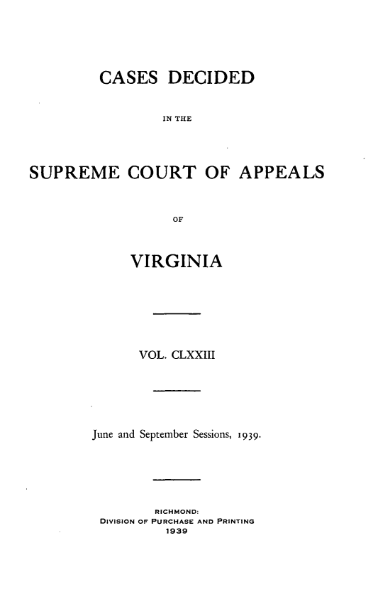 handle is hein.statereports/cdscva0173 and id is 1 raw text is: CASES DECIDED
IN THE
SUPREME COURT OF APPEALS
OF

VIRGINIA
VOL. CLXXIII
June and September Sessions, 1939.
RICHMOND:
DIVISION OF PURCHASE AND PRINTING
1939


