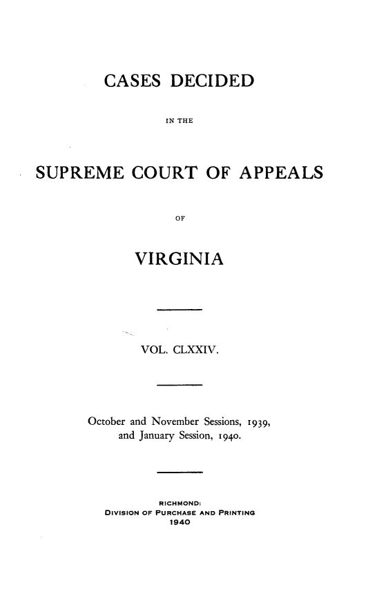 handle is hein.statereports/cdscva0174 and id is 1 raw text is: CASES DECIDED
IN THE
SUPREME COURT OF APPEALS
OF

VIRGINIA
VOL. CLXXIV.
October and November Sessions, 1939,
and January Session, 1940.
RICHMOND:
DIVISION OF PURCHASE AND PRINTING
1940


