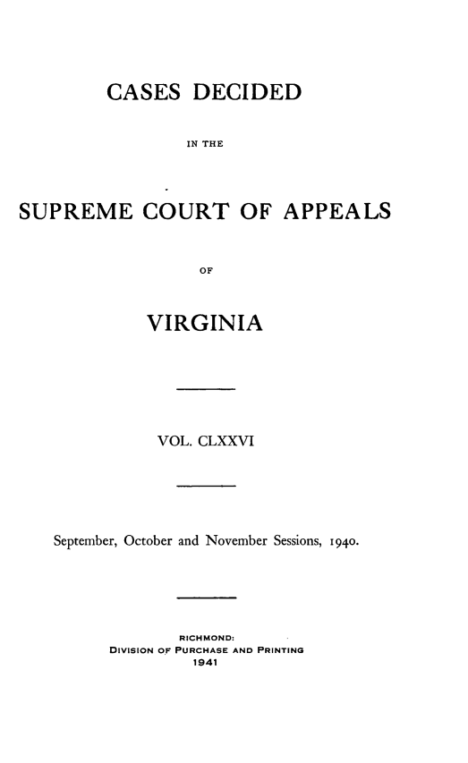 handle is hein.statereports/cdscva0176 and id is 1 raw text is: CASES DECIDED
IN THE
SUPREME COURT OF APPEALS
OF
VIRGINIA
VOL. CLXXVI
September, October and November Sessions, 1940.
RICHMOND:
DIVISION OF PURCHASE AND PRINTING
1941


