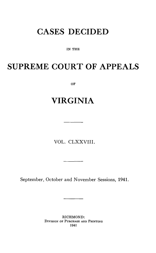 handle is hein.statereports/cdscva0178 and id is 1 raw text is: CASES DECIDED
IN THE
SUPREME COURT OF APPEALS
OF
VIRGINIA
VOL. CLXXVIII.
September, October and November Sessions, 1941.
RICHMOND:
DIVISION OF PURCHASE AND PRINTING


