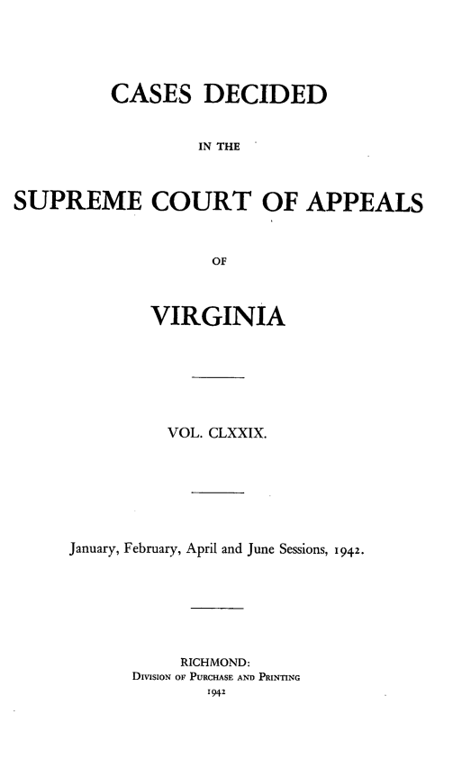 handle is hein.statereports/cdscva0179 and id is 1 raw text is: CASES DECIDED
IN THE
SUPREME COURT OF APPEALS
OF

VIRGINIA
VOL. CLXXIX.
January, February, April and June Sessions, 1942.
RICHMOND:
DIVISION OF PURCHASE AND PRINTING


