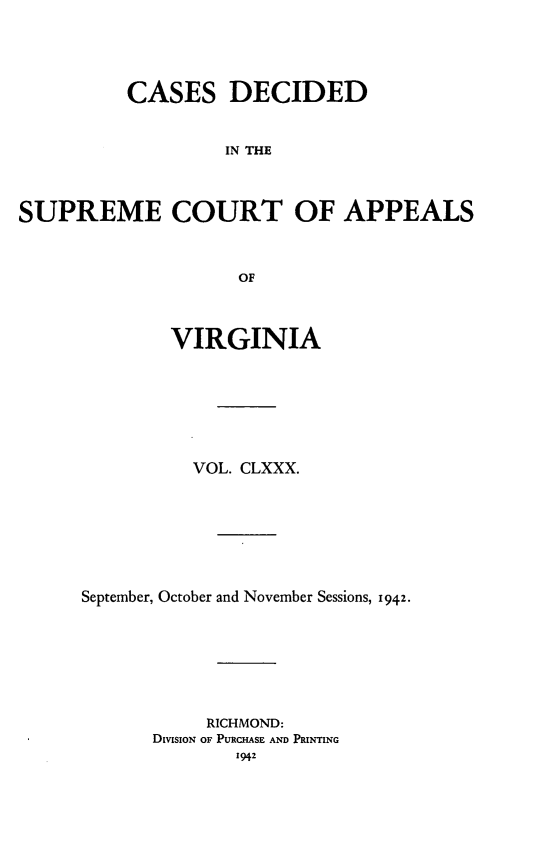 handle is hein.statereports/cdscva0180 and id is 1 raw text is: CASES DECIDED
IN THE
SUPREME COURT OF APPEALS
OF

VIRGINIA
VOL. CLXXX.
September, October and November Sessions, 1942.
RICHMOND:
DivisioN OF PURCHASE AND PRINTING
1942


