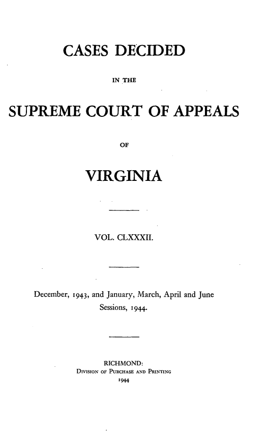 handle is hein.statereports/cdscva0182 and id is 1 raw text is: CASES DECIDED
IN THE
SUPREME COURT OF APPEALS
OF

VIRGINIA
VOL. CLXXXII.
December, 1943, and January, March, April and June
Sessions, 1944.
RICHMOND:
DIvIsIoN OF PURCHASE AND PRINTING


