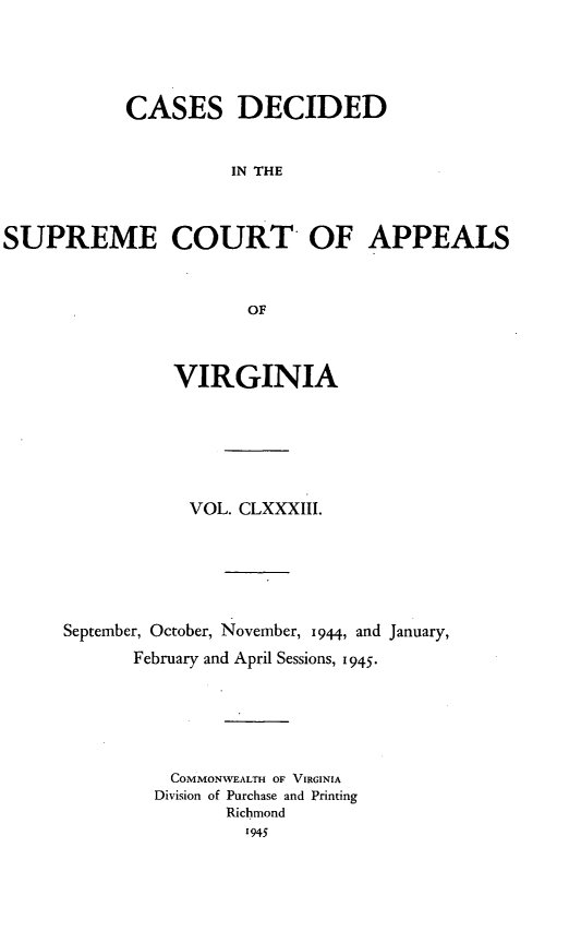 handle is hein.statereports/cdscva0183 and id is 1 raw text is: CASES DECIDED
IN THE
SUPREME COURT OF APPEALS
OF

VIRGINIA
VOL. CLXXXIII.
September, October, November, 1944, and January,
February and April Sessions, 1945.
COMMONWEALTH OF VIRGINIA
Division of Purchase and Printing
Richmond
1945


