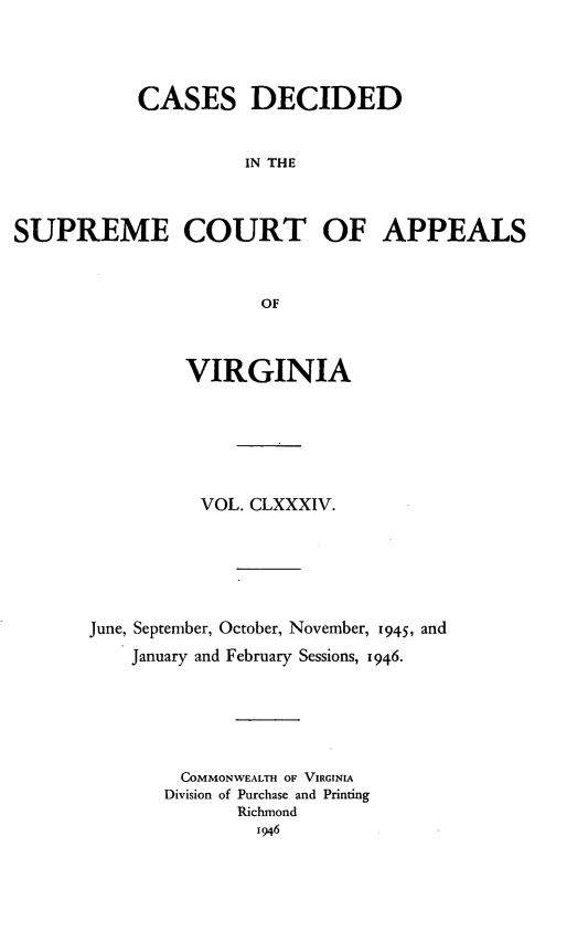 handle is hein.statereports/cdscva0184 and id is 1 raw text is: CASES DECIDED
IN THE
SUPREME COURT OF APPEALS
OF

VIRGINIA
VOL. CLXXXIV.
June, September, October, November, 1945, and
January and February Sessions, 1946.
COMMONWEALTH OF VIRGINIA
Division of Purchase and Printing
Richmond
1946


