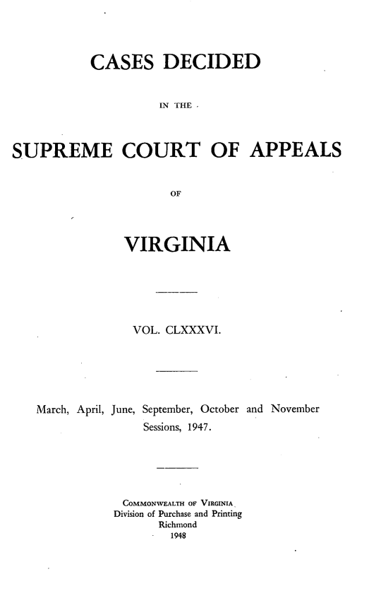 handle is hein.statereports/cdscva0186 and id is 1 raw text is: CASES DECIDED
IN THE
SUPREME COURT OF APPEALS
OF

VIRGINIA
VOL. CLXXXVI.
March, April, June, September, October and November
Sessions, 1947.
COMMONWEALTH OF VIRGINIA
Division of Purchase and Printing
Richmond
1948



