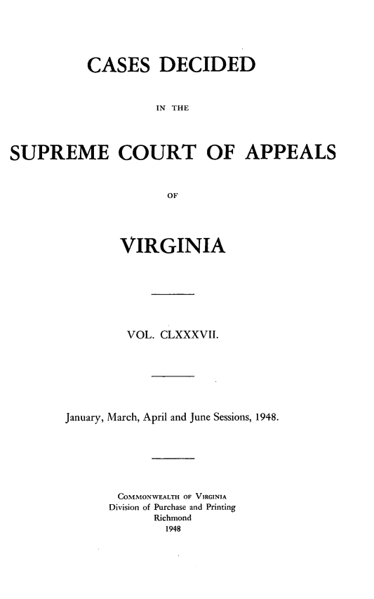 handle is hein.statereports/cdscva0187 and id is 1 raw text is: CASES DECIDED
IN THE
SUPREME COURT OF APPEALS
OF

VIRGINIA
VOL. CLXXXVII.
January, March, April and June Sessions, 1948.
COMMONWEALTH OF VIRGINIA
Division of Purchase and Printing
Richmond
1948


