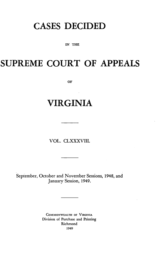handle is hein.statereports/cdscva0188 and id is 1 raw text is: CASES DECIDED
IN THE
SUPREME COURT OF APPEALS
OF

VIRGINIA
VOL. CLXXXVIII.
September, October and November Sessions, 1948, and
January Session, 1949.
COMMONWEALTH OF VIRGINIA
Division of Purchase and Printing
Richmond
1949


