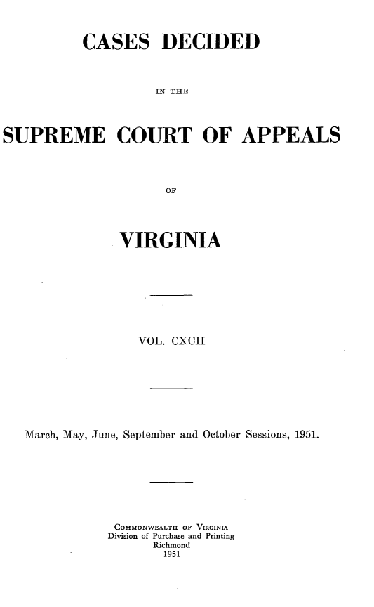 handle is hein.statereports/cdscva0192 and id is 1 raw text is: CASES DECIDED
IN THE
SUPREME COURT OF APPEALS
OF

VIRGINIA
VOL. CXCII
March, May, June, September and October Sessions, 1951.
COMMONWEALTH OF VIRGINIA
Division of Purchase and Printing
Richmond
1951


