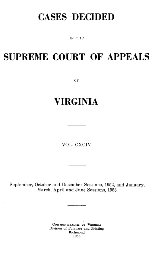 handle is hein.statereports/cdscva0194 and id is 1 raw text is: CASES -DECIDED
IN THE
SUPREME COURT OF APPEALS
OF

VIRGINIA
VOL. CXCIV
September, October and December Sessions, 1952, and January,
March, April and June Sessions, 1953
COMMONWEALTH OF VIRGINIA
Division of Purchase and Printing
Richmond
1953


