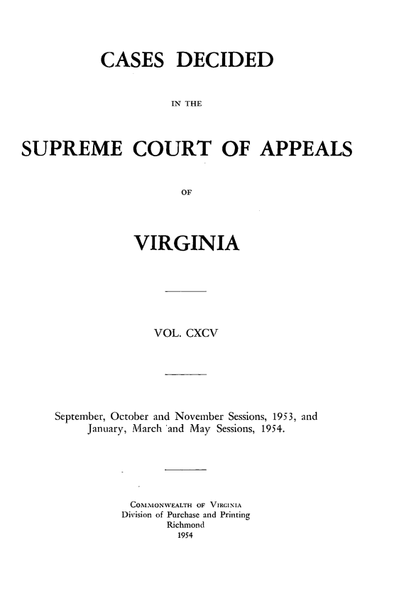 handle is hein.statereports/cdscva0195 and id is 1 raw text is: CASES DECIDED
IN THE
SUPREME COURT OF APPEALS
OF

VIRGINIA
VOL. CXCV
September, October and November Sessions, 1953, and
January, March 'and May Sessions, 1954.
COMIONWEALTH OF VIRGINIA
Division of Purchase and Printing
Richmond
1954


